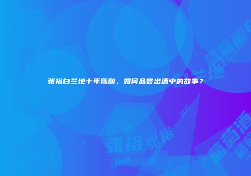 张裕白兰地十年陈酿，如何品尝出酒中的故事？