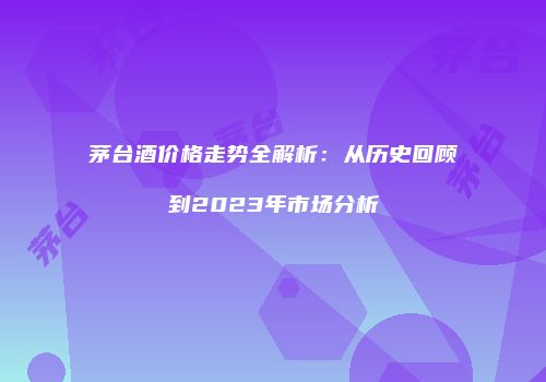 茅台酒价格走势全解析：从历史回顾到2023年市场分析