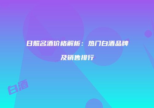 日照名酒价格解析：热门白酒品牌及销售排行