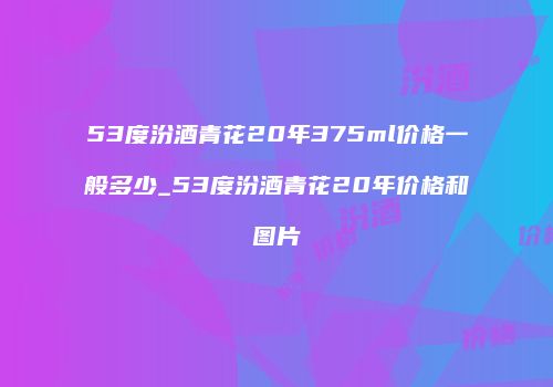 53度汾酒青花20年375ml价格一般多少_53度汾酒青花20年价格和图片
