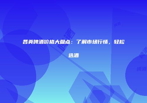 各类啤酒价格大盘点：了解市场行情，轻松选酒