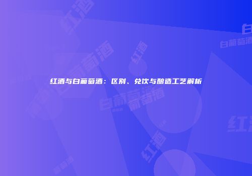 红酒与白葡萄酒：区别、兑饮与酿造工艺解析