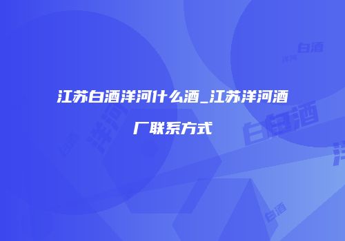 江苏白酒洋河什么酒_江苏洋河酒厂联系方式
