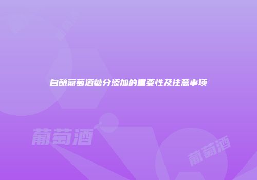 自酿葡萄酒糖分添加的重要性及注意事项