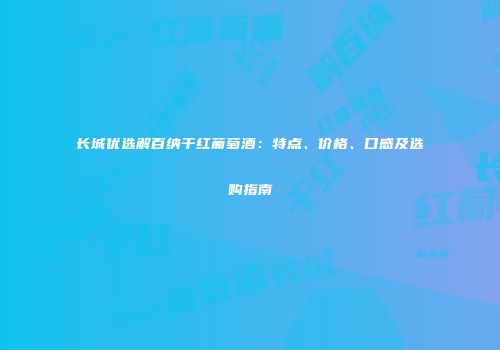 长城优选解百纳干红葡萄酒：特点、价格、口感及选购指南