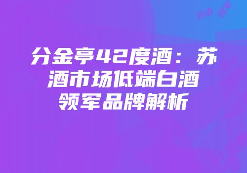 分金亭42度酒：苏酒市场低端白酒领军品牌解析
