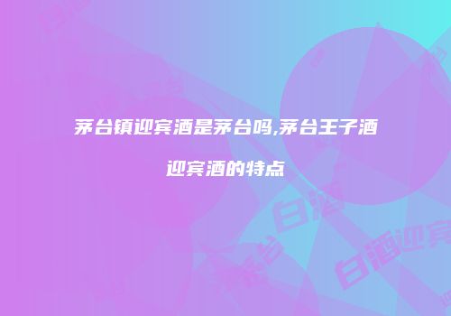 茅台镇迎宾酒是茅台吗,茅台王子酒迎宾酒的特点