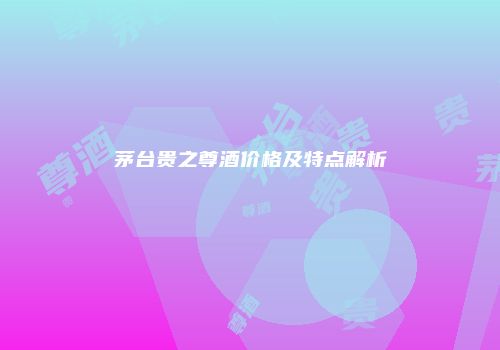 茅台贵之尊酒价格及特点解析