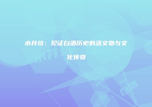 水井坊：见证白酒历史的活文物与文化传奇
