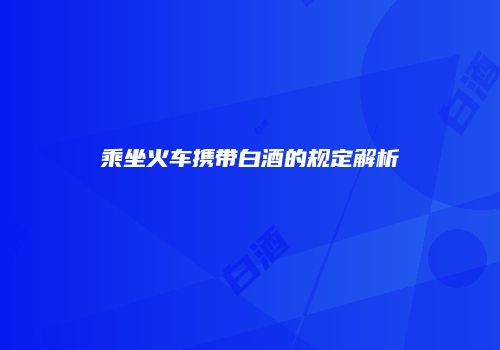 乘坐火车携带白酒的规定解析