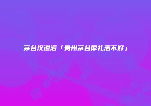 茅台汉道酒「贵州茅台厚礼酒不好」