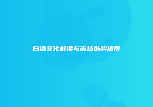 白酒文化解读与市场选购指南
