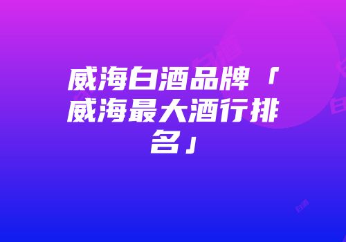 威海白酒品牌「威海最大酒行排名」