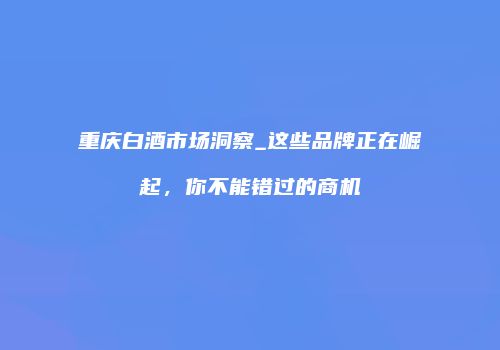 重庆白酒市场洞察_这些品牌正在崛起，你不能错过的商机