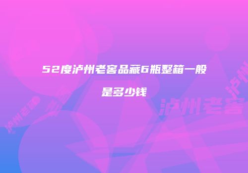 52度泸州老窖品藏6瓶整箱一般是多少钱