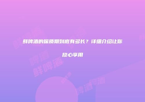 鲜啤酒的保质期到底有多长？详细介绍让你放心享用