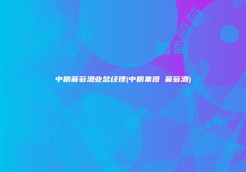 中粮葡萄酒业总经理(中粮集团 葡萄酒)