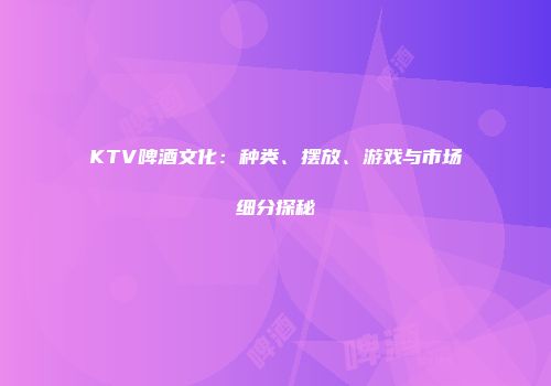 KTV啤酒文化：种类、摆放、游戏与市场细分探秘
