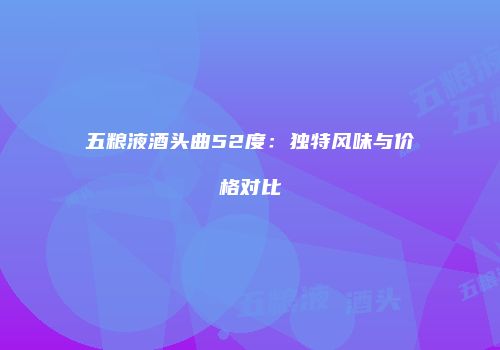 五粮液酒头曲52度：独特风味与价格对比