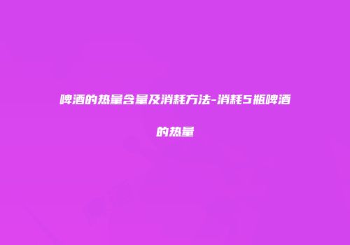 啤酒的热量含量及消耗方法-消耗5瓶啤酒的热量