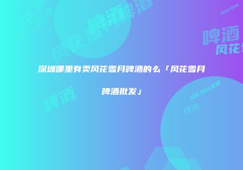 深圳哪里有卖风花雪月啤酒的么「风花雪月啤酒批发」