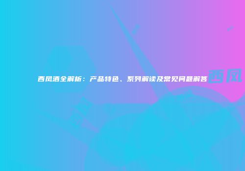 西凤酒全解析：产品特色、系列解读及常见问题解答