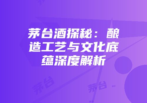 茅台酒探秘：酿造工艺与文化底蕴深度解析