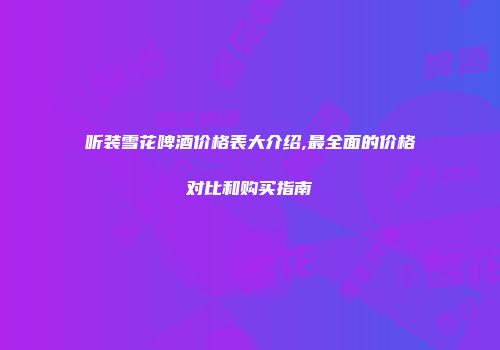 听装雪花啤酒价格表大介绍,最全面的价格对比和购买指南
