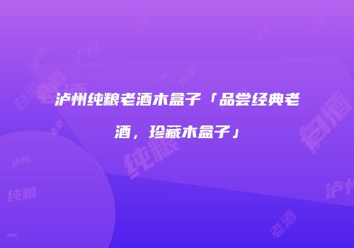 泸州纯粮老酒木盒子「品尝经典老酒，珍藏木盒子」