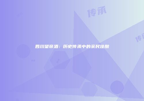 四川望帝酒：历史传承中的亲民佳酿
