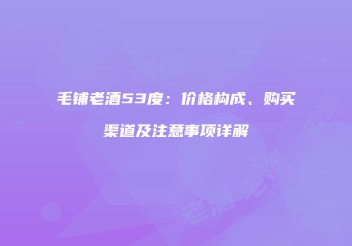 毛铺老酒53度：价格构成、购买渠道及注意事项详解
