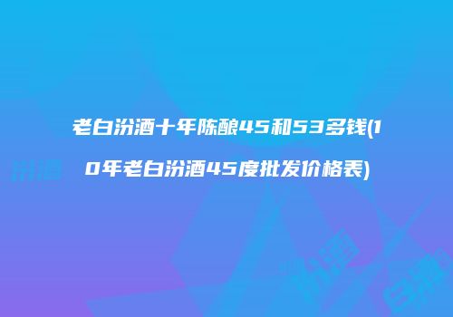 老白汾酒十年陈酿45和53多钱(10年老白汾酒45度批发价格表)