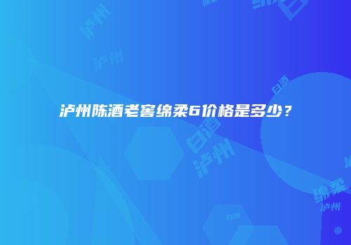 泸州陈酒老窖绵柔6价格是多少？