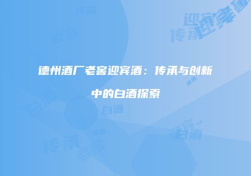 德州酒厂老窖迎宾酒：传承与创新中的白酒探索
