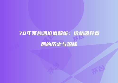70年茅台酒价值解析：价格飙升背后的历史与珍稀