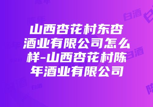 山西杏花村东杏酒业有限公司怎么样-山西杏花村陈年酒业有限公司