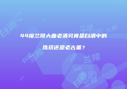 44度兰陵大曲老酒究竟是白酒中的珠玑还是老古董？