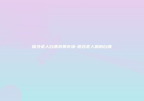 探寻老人白酒消费市场-适合老人喝的白酒