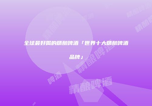 全球最好喝的精酿啤酒「世界十大精酿啤酒品牌」
