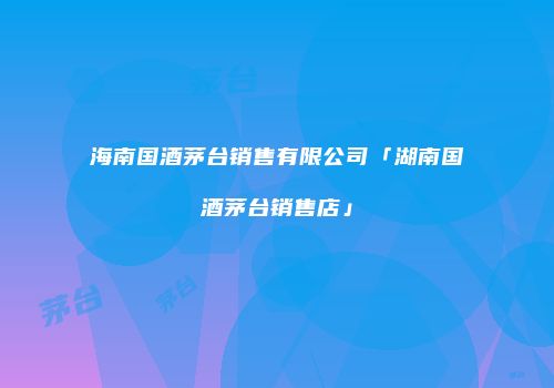 海南国酒茅台销售有限公司「湖南国酒茅台销售店」