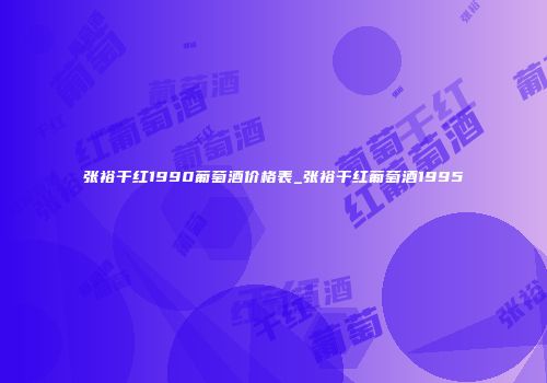 张裕干红1990葡萄酒价格表_张裕干红葡萄酒1995