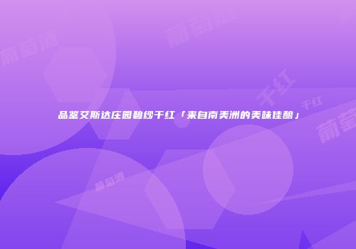 品鉴艾斯达庄园碧纱干红「来自南美洲的美味佳酿」