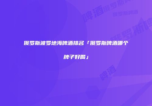 俄罗斯波罗地海啤酒排名「俄罗斯啤酒哪个牌子好喝」