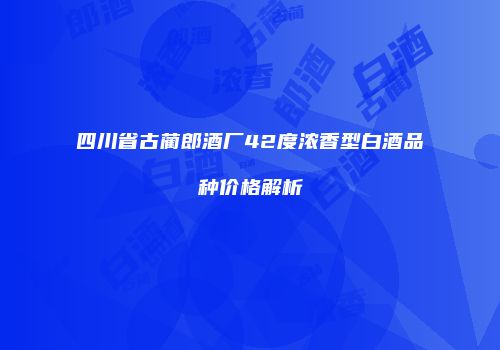 四川省古蔺郎酒厂42度浓香型白酒品种价格解析