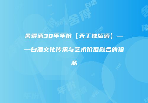 舍得酒30年年份【天工独版酒】——白酒文化传承与艺术价值融合的珍品