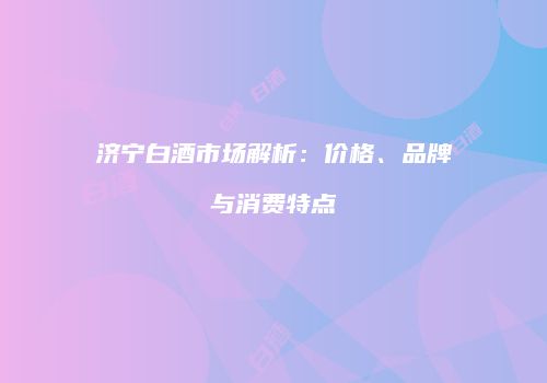 济宁白酒市场解析：价格、品牌与消费特点