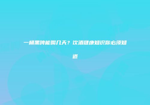 一桶黑啤能喝几天？饮酒健康知识你必须知道