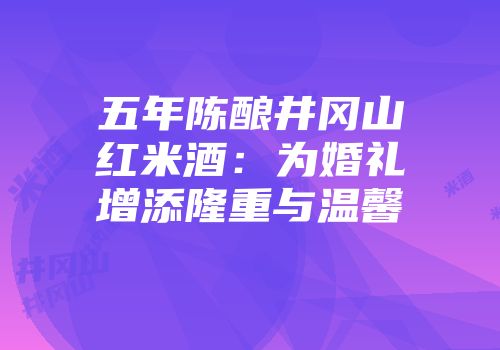 五年陈酿井冈山红米酒：为婚礼增添隆重与温馨