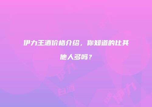 伊力王酒价格介绍，你知道的比其他人多吗？