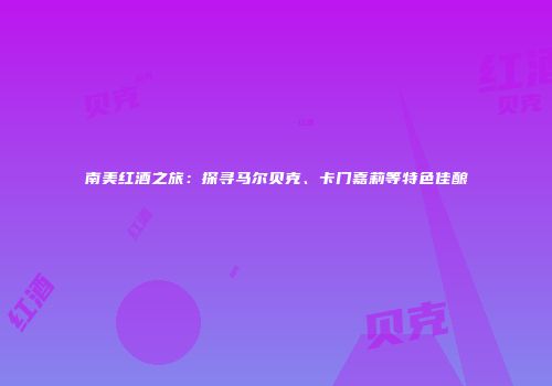 南美红酒之旅：探寻马尔贝克、卡门嘉莉等特色佳酿